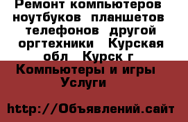 Ремонт компьютеров, ноутбуков, планшетов, телефонов, другой оргтехники - Курская обл., Курск г. Компьютеры и игры » Услуги   